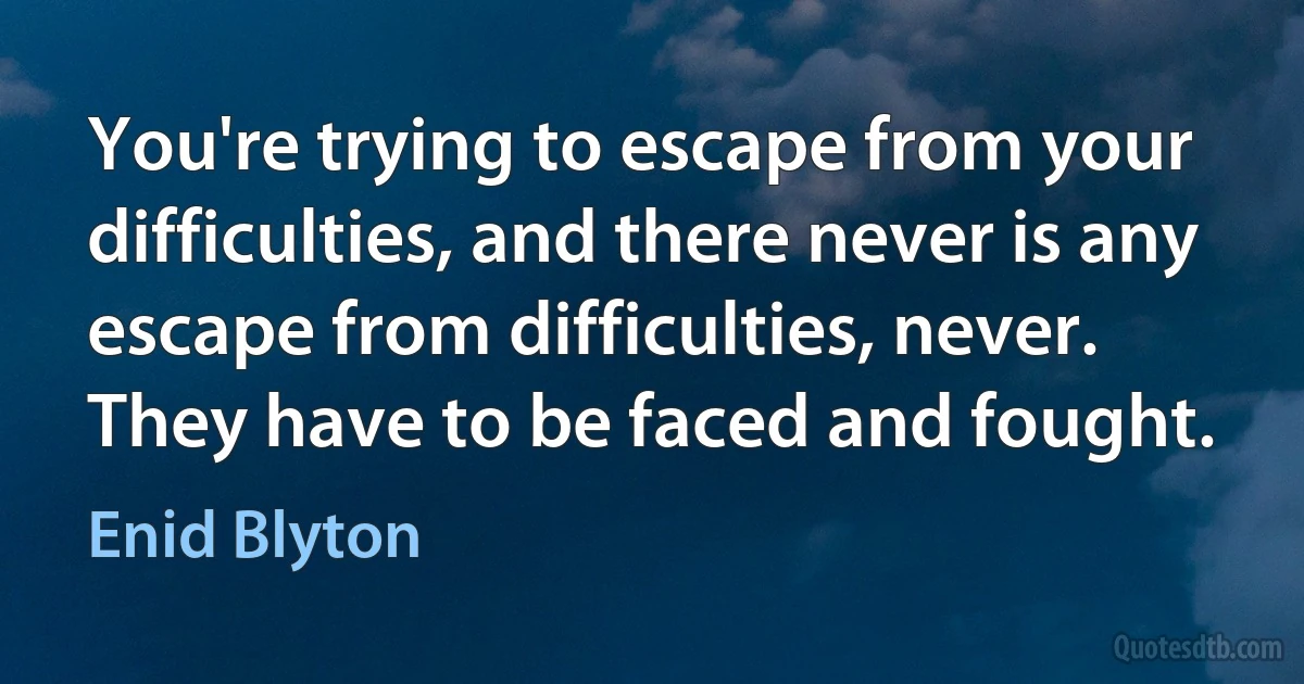 You're trying to escape from your difficulties, and there never is any escape from difficulties, never. They have to be faced and fought. (Enid Blyton)