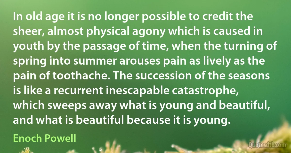 In old age it is no longer possible to credit the sheer, almost physical agony which is caused in youth by the passage of time, when the turning of spring into summer arouses pain as lively as the pain of toothache. The succession of the seasons is like a recurrent inescapable catastrophe, which sweeps away what is young and beautiful, and what is beautiful because it is young. (Enoch Powell)