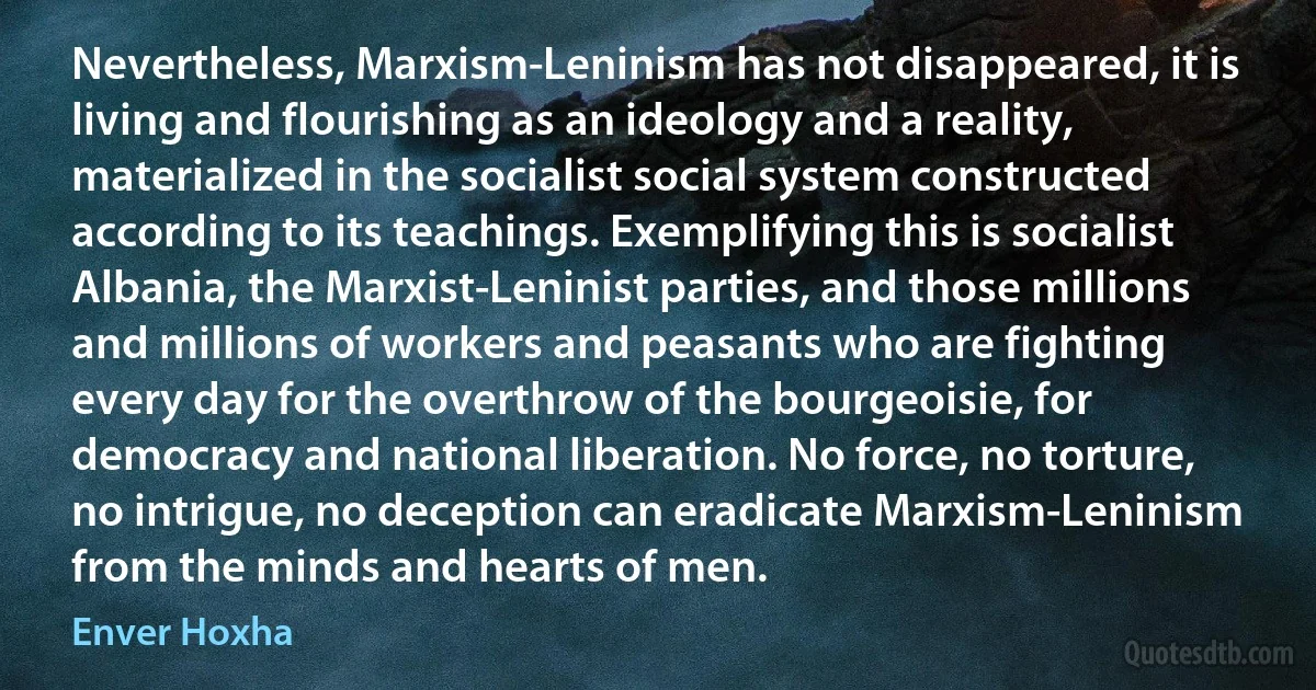 Nevertheless, Marxism-Leninism has not disappeared, it is living and flourishing as an ideology and a reality, materialized in the socialist social system constructed according to its teachings. Exemplifying this is socialist Albania, the Marxist-Leninist parties, and those millions and millions of workers and peasants who are fighting every day for the overthrow of the bourgeoisie, for democracy and national liberation. No force, no torture, no intrigue, no deception can eradicate Marxism-Leninism from the minds and hearts of men. (Enver Hoxha)