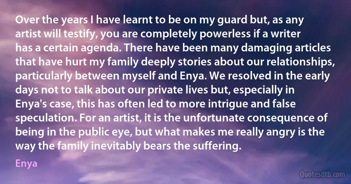 Over the years I have learnt to be on my guard but, as any artist will testify, you are completely powerless if a writer has a certain agenda. There have been many damaging articles that have hurt my family deeply stories about our relationships, particularly between myself and Enya. We resolved in the early days not to talk about our private lives but, especially in Enya's case, this has often led to more intrigue and false speculation. For an artist, it is the unfortunate consequence of being in the public eye, but what makes me really angry is the way the family inevitably bears the suffering. (Enya)