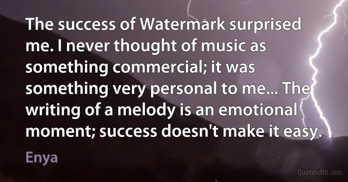 The success of Watermark surprised me. I never thought of music as something commercial; it was something very personal to me... The writing of a melody is an emotional moment; success doesn't make it easy. (Enya)