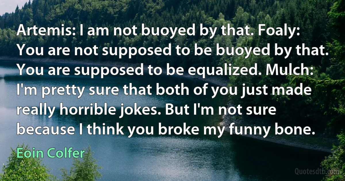 Artemis: I am not buoyed by that. Foaly: You are not supposed to be buoyed by that. You are supposed to be equalized. Mulch: I'm pretty sure that both of you just made really horrible jokes. But I'm not sure because I think you broke my funny bone. (Eoin Colfer)