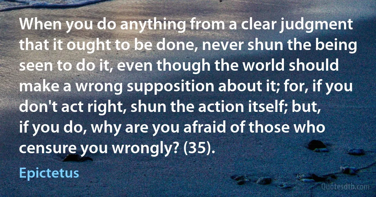 When you do anything from a clear judgment that it ought to be done, never shun the being seen to do it, even though the world should make a wrong supposition about it; for, if you don't act right, shun the action itself; but, if you do, why are you afraid of those who censure you wrongly? (35). (Epictetus)