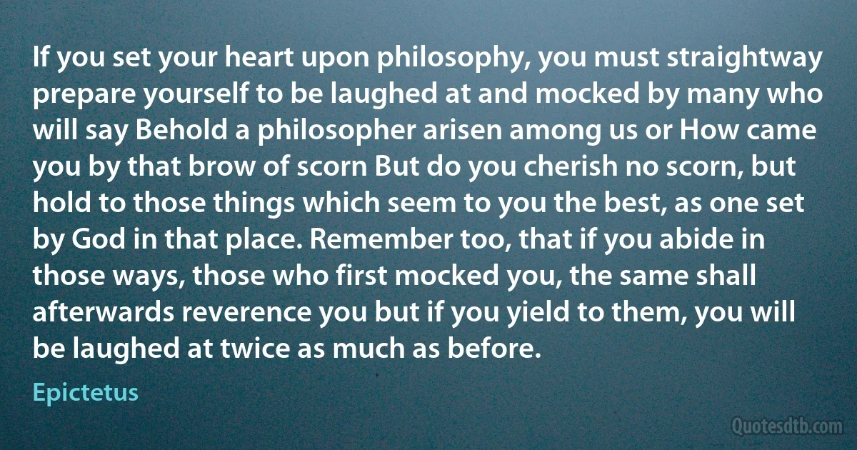 If you set your heart upon philosophy, you must straightway prepare yourself to be laughed at and mocked by many who will say Behold a philosopher arisen among us or How came you by that brow of scorn But do you cherish no scorn, but hold to those things which seem to you the best, as one set by God in that place. Remember too, that if you abide in those ways, those who first mocked you, the same shall afterwards reverence you but if you yield to them, you will be laughed at twice as much as before. (Epictetus)