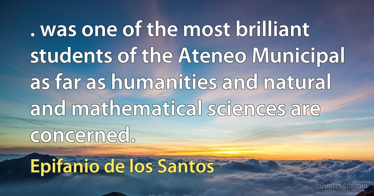 . was one of the most brilliant students of the Ateneo Municipal as far as humanities and natural and mathematical sciences are concerned. (Epifanio de los Santos)