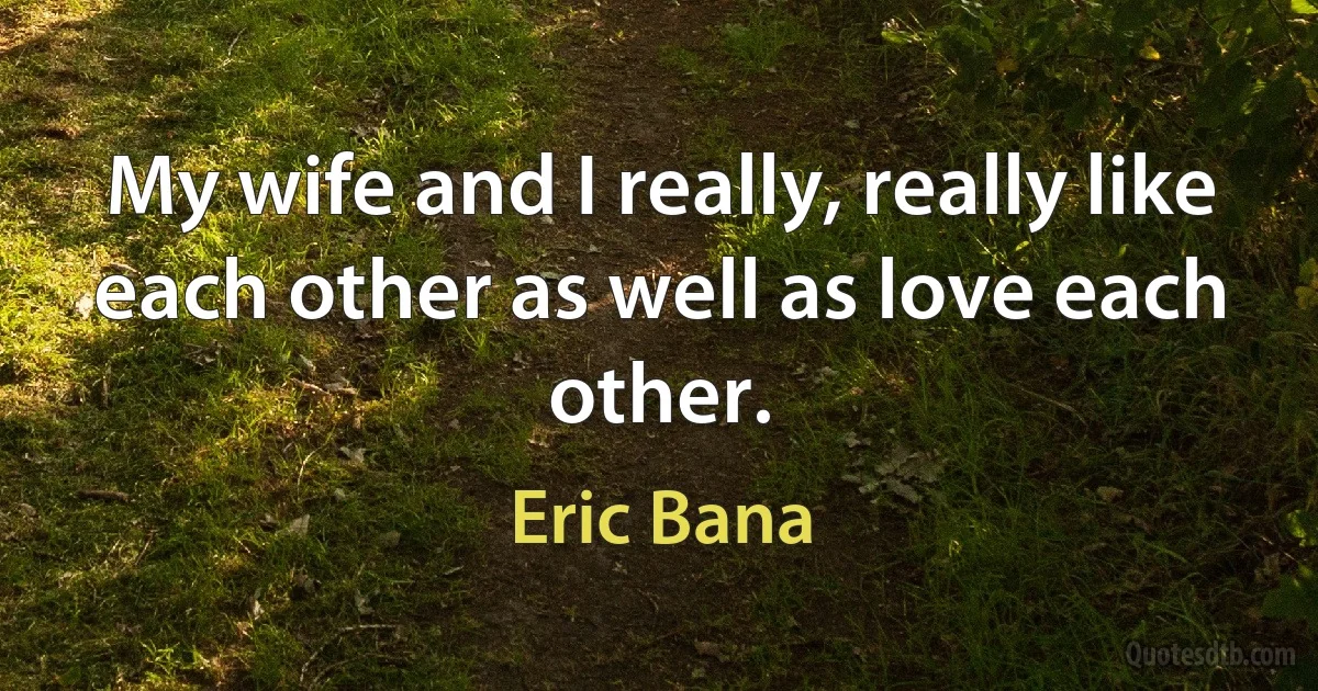 My wife and I really, really like each other as well as love each other. (Eric Bana)