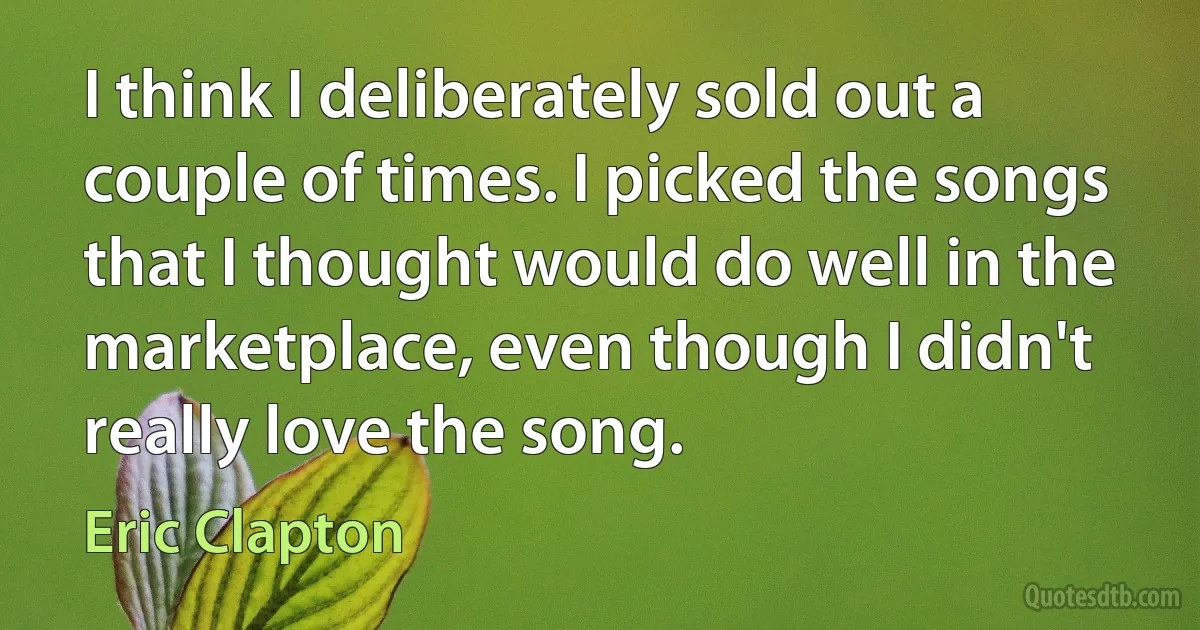 I think I deliberately sold out a couple of times. I picked the songs that I thought would do well in the marketplace, even though I didn't really love the song. (Eric Clapton)