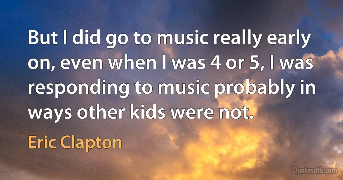 But I did go to music really early on, even when I was 4 or 5, I was responding to music probably in ways other kids were not. (Eric Clapton)