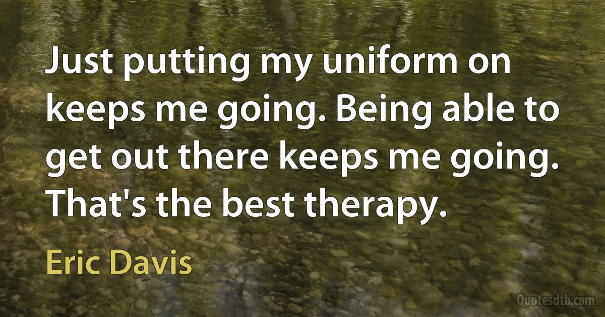 Just putting my uniform on keeps me going. Being able to get out there keeps me going. That's the best therapy. (Eric Davis)