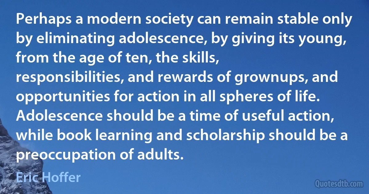 Perhaps a modern society can remain stable only by eliminating adolescence, by giving its young, from the age of ten, the skills, responsibilities, and rewards of grownups, and opportunities for action in all spheres of life. Adolescence should be a time of useful action, while book learning and scholarship should be a preoccupation of adults. (Eric Hoffer)