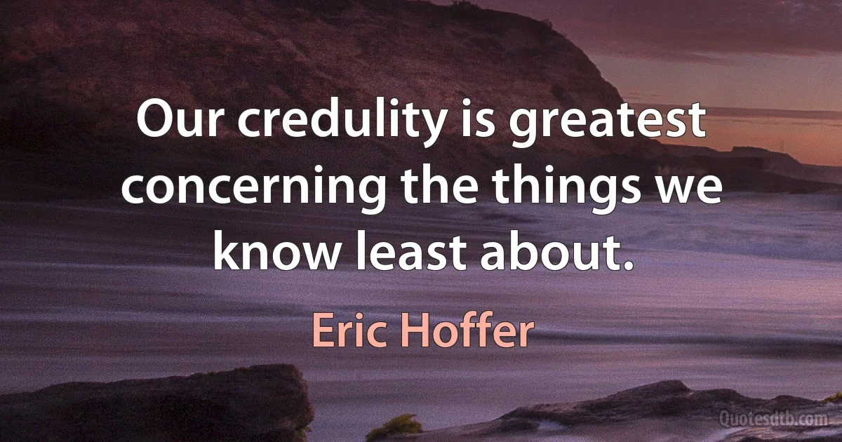 Our credulity is greatest concerning the things we know least about. (Eric Hoffer)