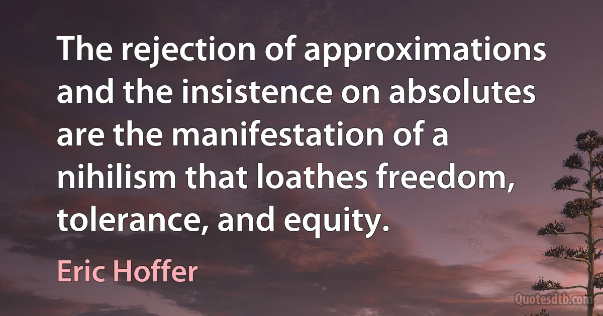 The rejection of approximations and the insistence on absolutes are the manifestation of a nihilism that loathes freedom, tolerance, and equity. (Eric Hoffer)