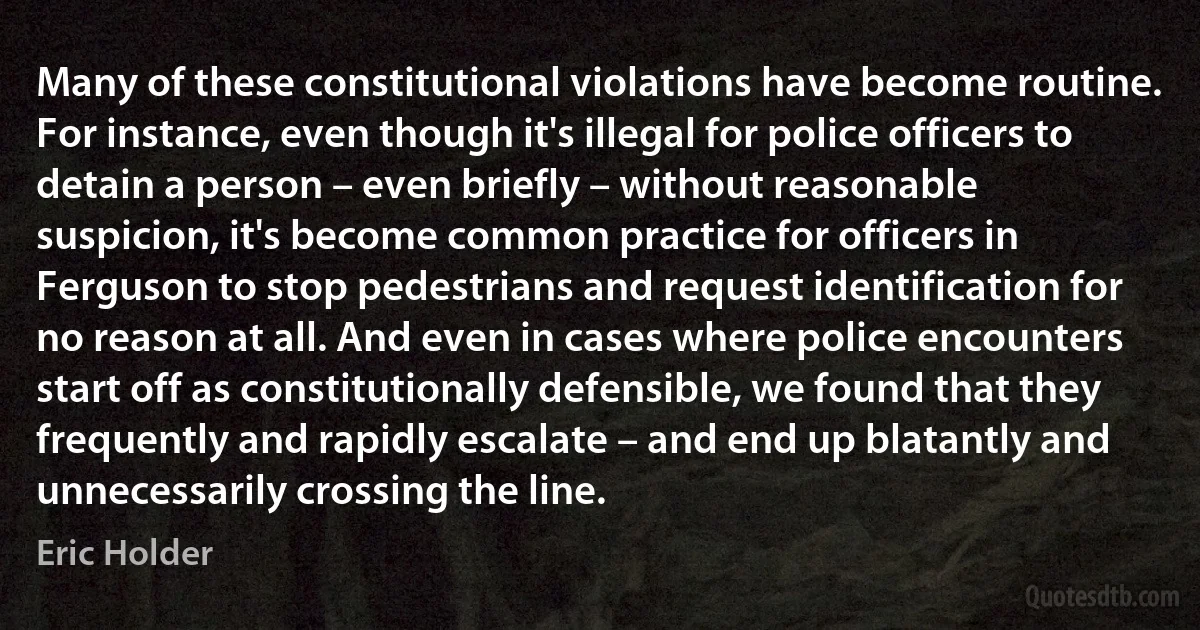 Many of these constitutional violations have become routine. For instance, even though it's illegal for police officers to detain a person – even briefly – without reasonable suspicion, it's become common practice for officers in Ferguson to stop pedestrians and request identification for no reason at all. And even in cases where police encounters start off as constitutionally defensible, we found that they frequently and rapidly escalate – and end up blatantly and unnecessarily crossing the line. (Eric Holder)