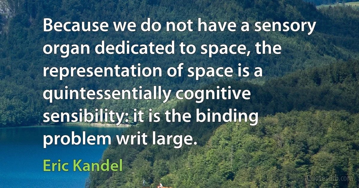 Because we do not have a sensory organ dedicated to space, the representation of space is a quintessentially cognitive sensibility: it is the binding problem writ large. (Eric Kandel)