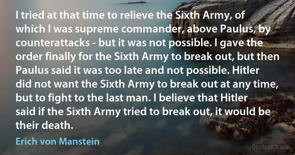 I tried at that time to relieve the Sixth Army, of which I was supreme commander, above Paulus, by counterattacks - but it was not possible. I gave the order finally for the Sixth Army to break out, but then Paulus said it was too late and not possible. Hitler did not want the Sixth Army to break out at any time, but to fight to the last man. I believe that Hitler said if the Sixth Army tried to break out, it would be their death. (Erich von Manstein)