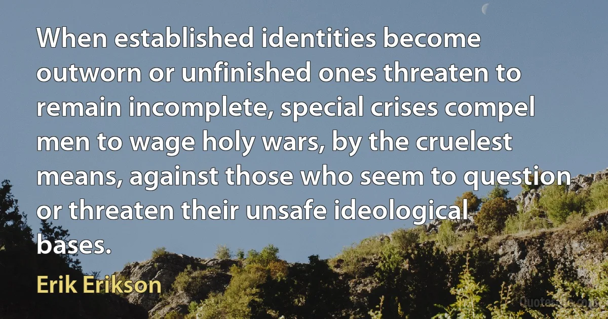 When established identities become outworn or unfinished ones threaten to remain incomplete, special crises compel men to wage holy wars, by the cruelest means, against those who seem to question or threaten their unsafe ideological bases. (Erik Erikson)