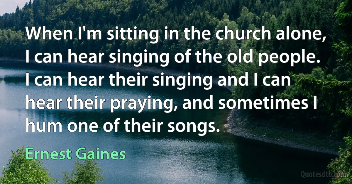 When I'm sitting in the church alone, I can hear singing of the old people. I can hear their singing and I can hear their praying, and sometimes I hum one of their songs. (Ernest Gaines)