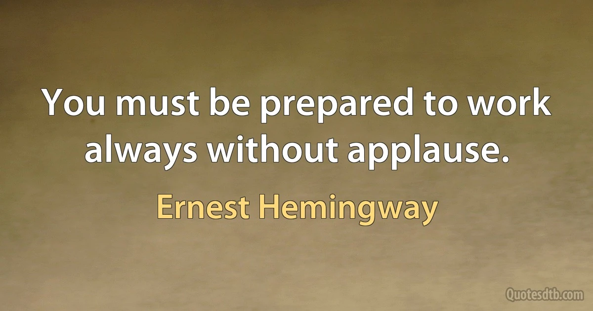 You must be prepared to work always without applause. (Ernest Hemingway)