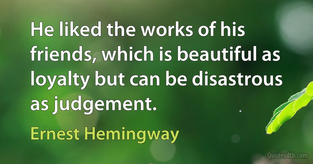 He liked the works of his friends, which is beautiful as loyalty but can be disastrous as judgement. (Ernest Hemingway)