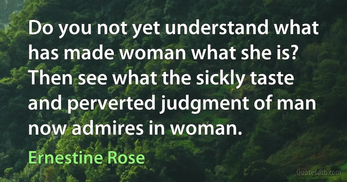 Do you not yet understand what has made woman what she is? Then see what the sickly taste and perverted judgment of man now admires in woman. (Ernestine Rose)