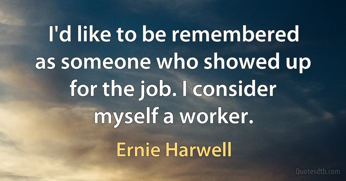 I'd like to be remembered as someone who showed up for the job. I consider myself a worker. (Ernie Harwell)