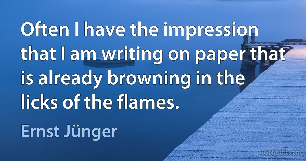 Often I have the impression that I am writing on paper that is already browning in the licks of the flames. (Ernst Jünger)