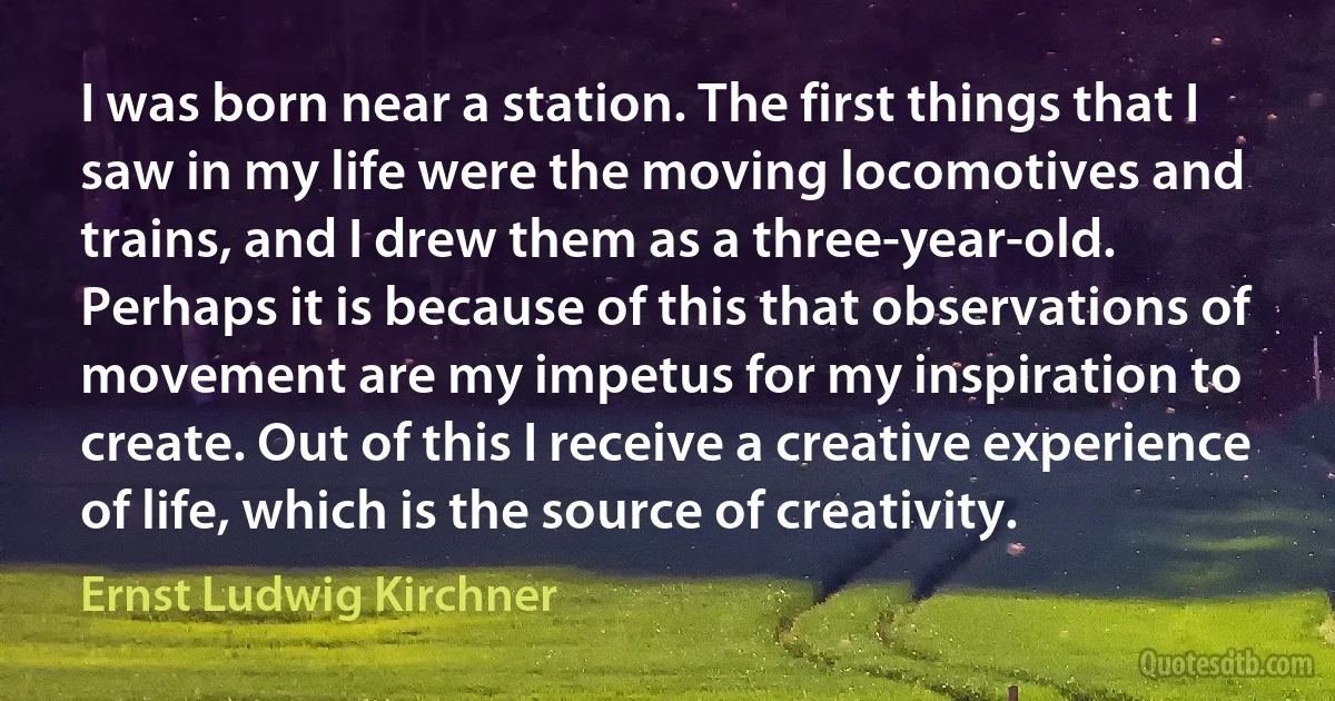 I was born near a station. The first things that I saw in my life were the moving locomotives and trains, and I drew them as a three-year-old. Perhaps it is because of this that observations of movement are my impetus for my inspiration to create. Out of this I receive a creative experience of life, which is the source of creativity. (Ernst Ludwig Kirchner)