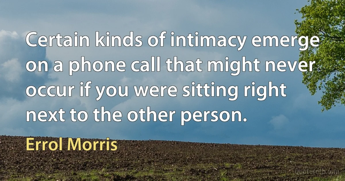 Certain kinds of intimacy emerge on a phone call that might never occur if you were sitting right next to the other person. (Errol Morris)