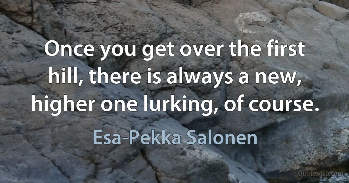 Once you get over the first hill, there is always a new, higher one lurking, of course. (Esa-Pekka Salonen)