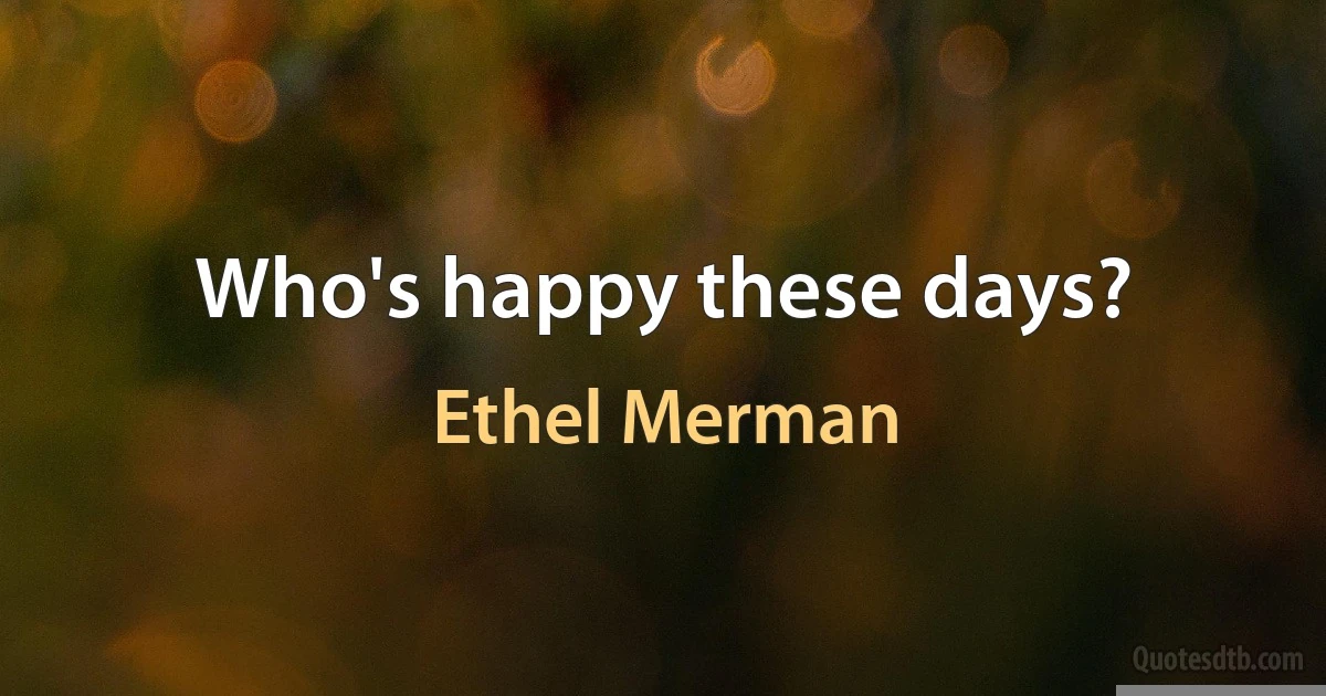 Who's happy these days? (Ethel Merman)