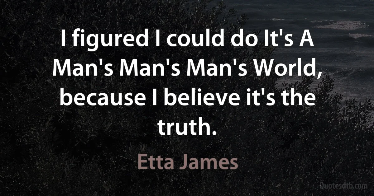 I figured I could do It's A Man's Man's Man's World, because I believe it's the truth. (Etta James)