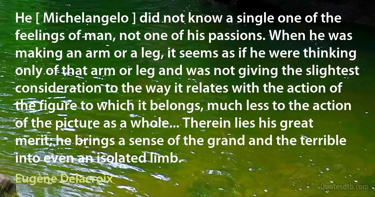 He [ Michelangelo ] did not know a single one of the feelings of man, not one of his passions. When he was making an arm or a leg, it seems as if he were thinking only of that arm or leg and was not giving the slightest consideration to the way it relates with the action of the figure to which it belongs, much less to the action of the picture as a whole... Therein lies his great merit; he brings a sense of the grand and the terrible into even an isolated limb. (Eugène Delacroix)