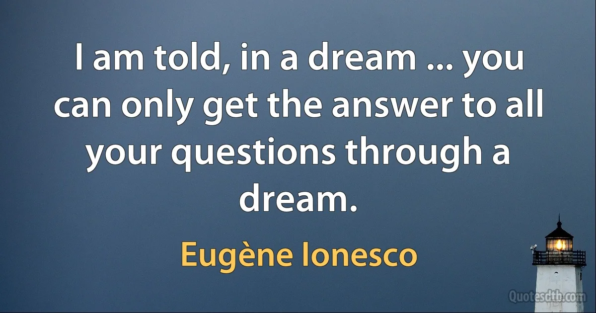 I am told, in a dream ... you can only get the answer to all your questions through a dream. (Eugène Ionesco)