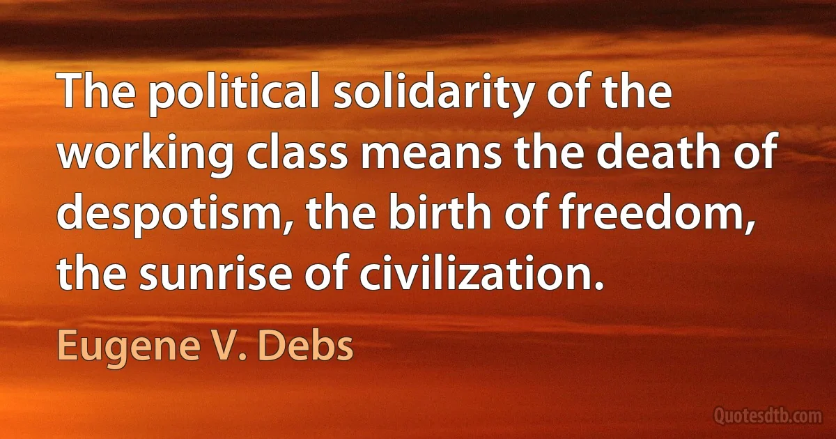 The political solidarity of the working class means the death of despotism, the birth of freedom, the sunrise of civilization. (Eugene V. Debs)