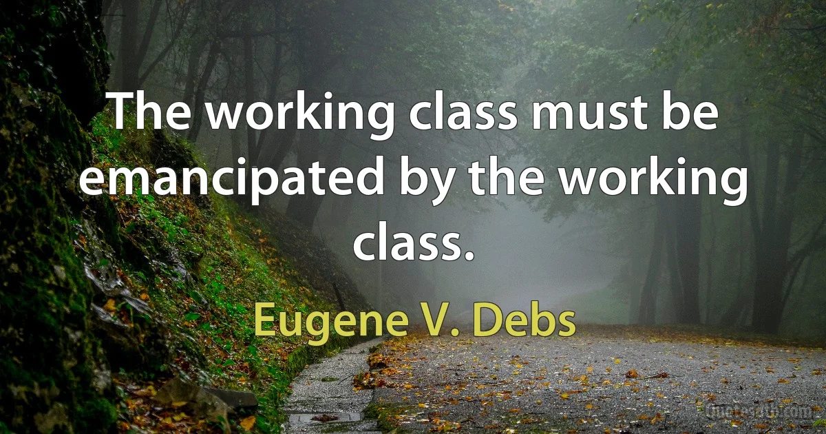 The working class must be emancipated by the working class. (Eugene V. Debs)