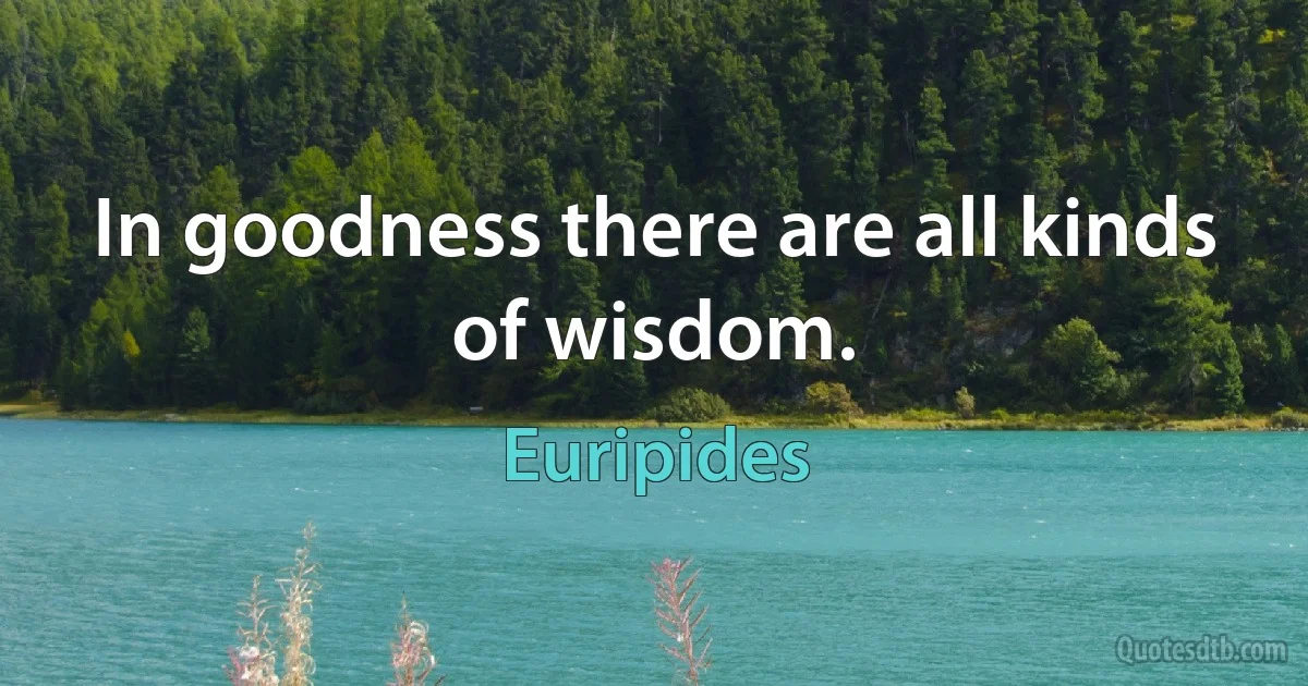 In goodness there are all kinds of wisdom. (Euripides)