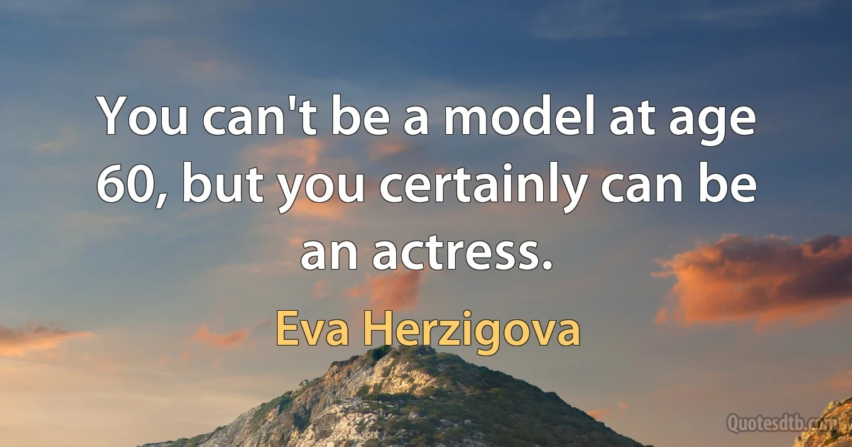 You can't be a model at age 60, but you certainly can be an actress. (Eva Herzigova)