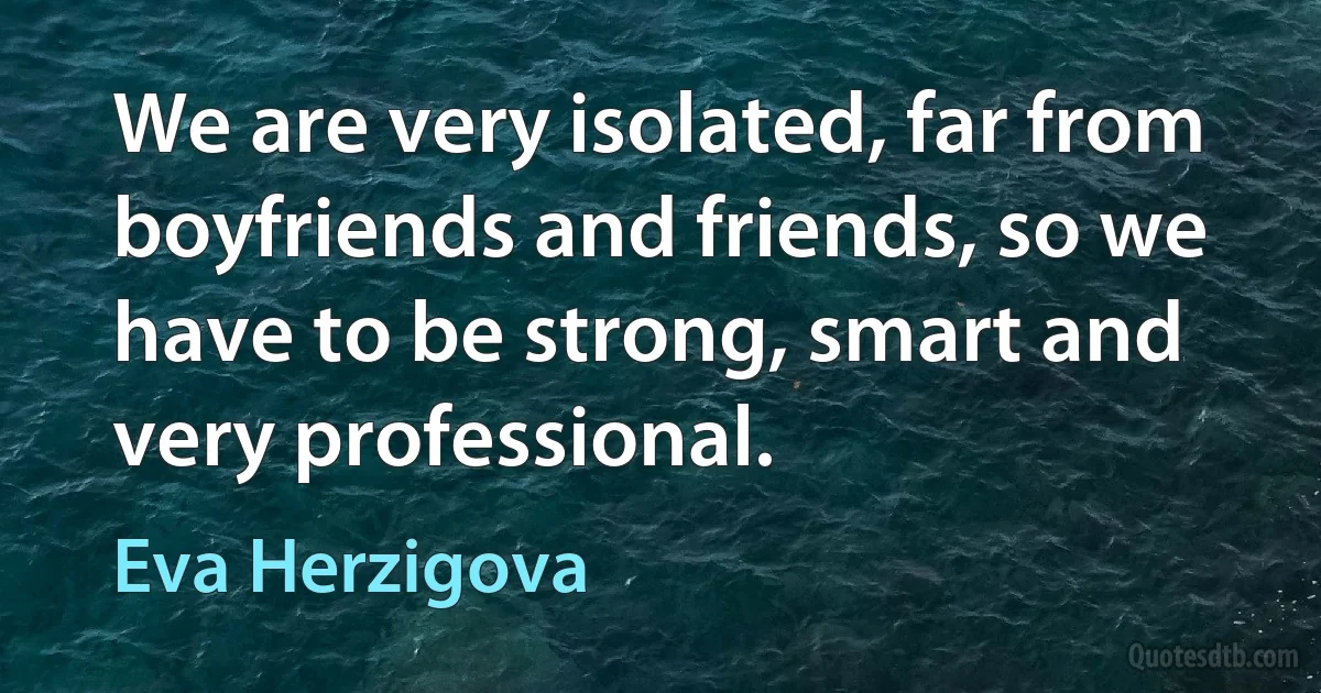 We are very isolated, far from boyfriends and friends, so we have to be strong, smart and very professional. (Eva Herzigova)