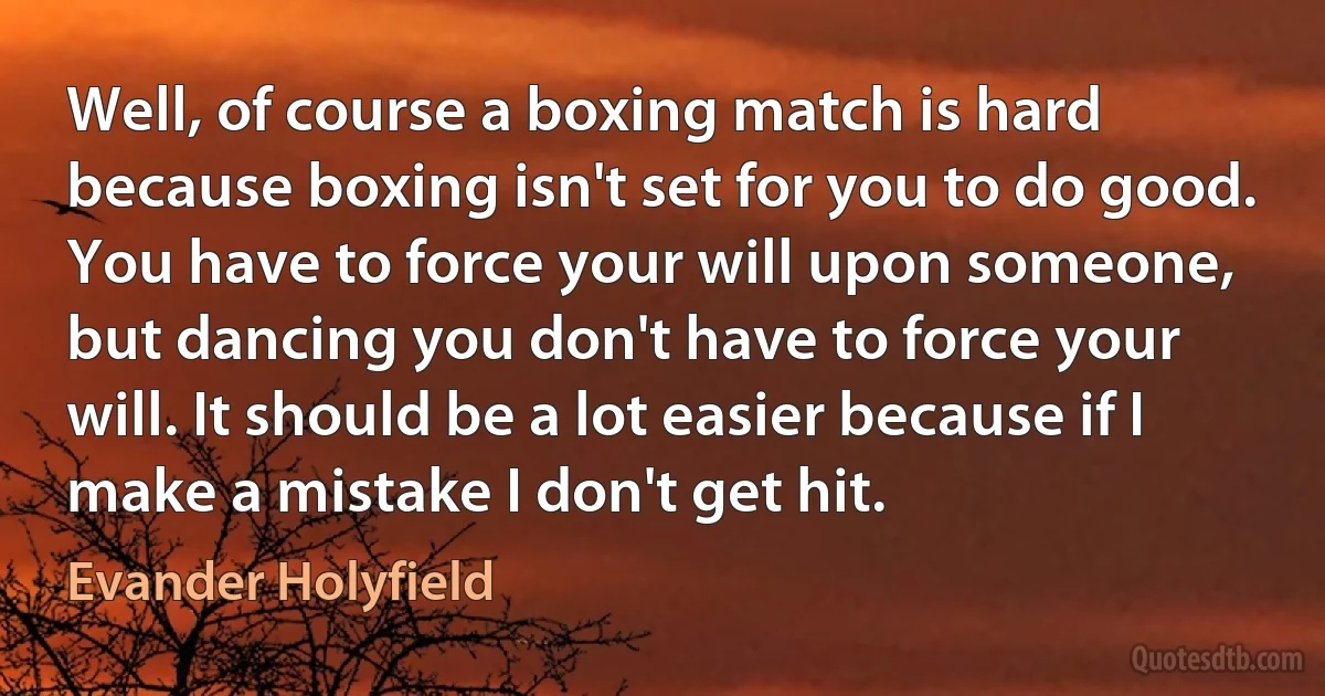 Well, of course a boxing match is hard because boxing isn't set for you to do good. You have to force your will upon someone, but dancing you don't have to force your will. It should be a lot easier because if I make a mistake I don't get hit. (Evander Holyfield)