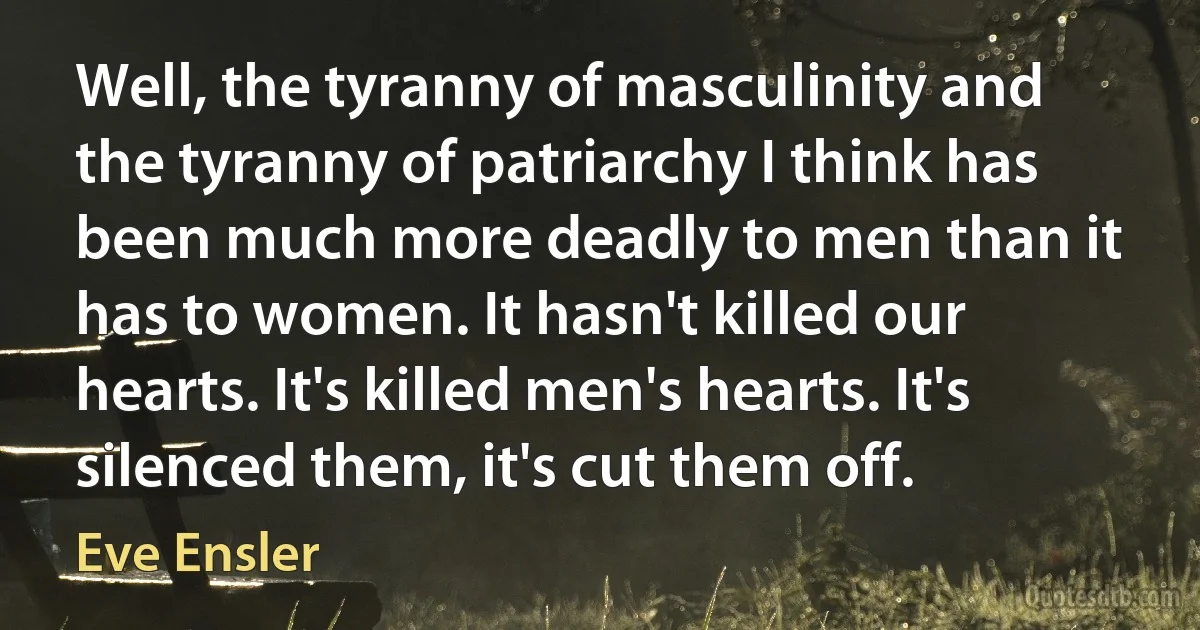 Well, the tyranny of masculinity and the tyranny of patriarchy I think has been much more deadly to men than it has to women. It hasn't killed our hearts. It's killed men's hearts. It's silenced them, it's cut them off. (Eve Ensler)