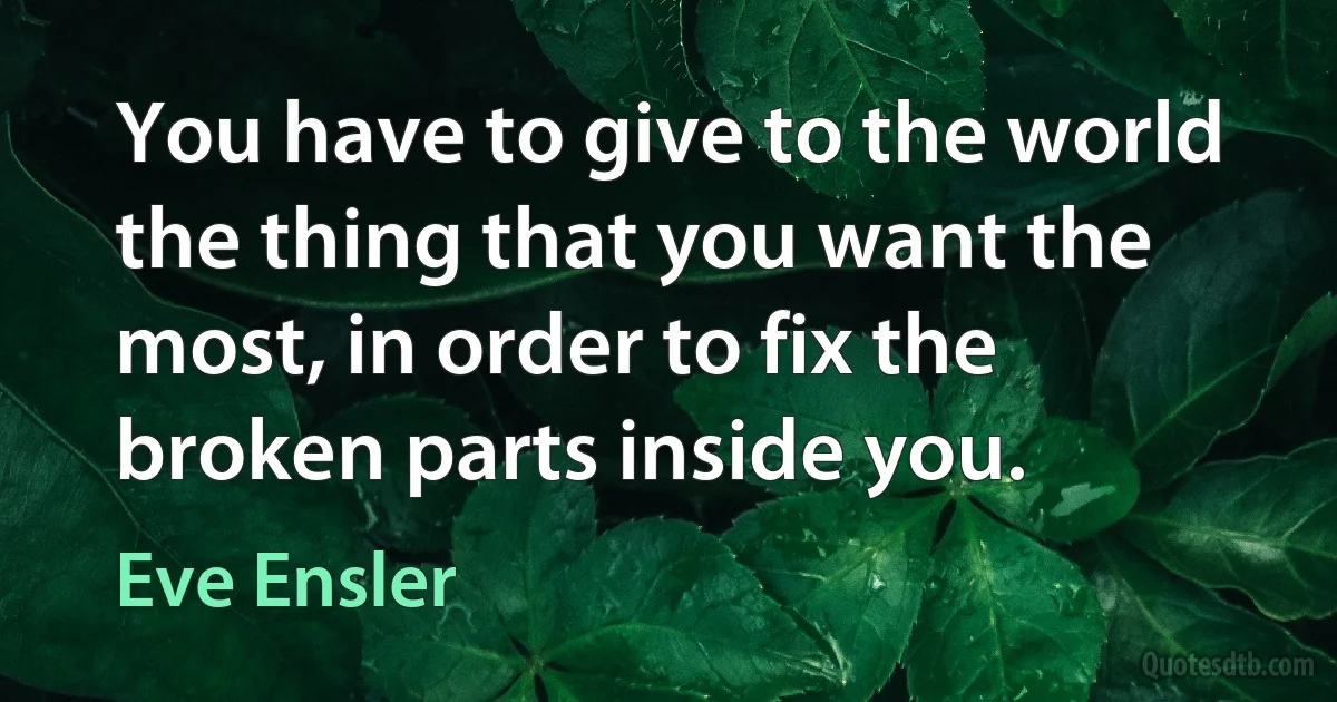 You have to give to the world the thing that you want the most, in order to fix the broken parts inside you. (Eve Ensler)