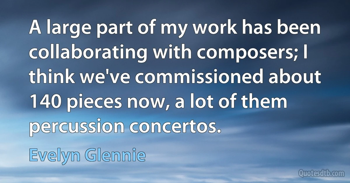 A large part of my work has been collaborating with composers; I think we've commissioned about 140 pieces now, a lot of them percussion concertos. (Evelyn Glennie)