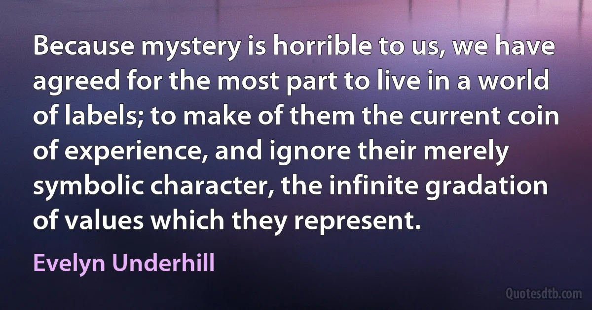 Because mystery is horrible to us, we have agreed for the most part to live in a world of labels; to make of them the current coin of experience, and ignore their merely symbolic character, the infinite gradation of values which they represent. (Evelyn Underhill)