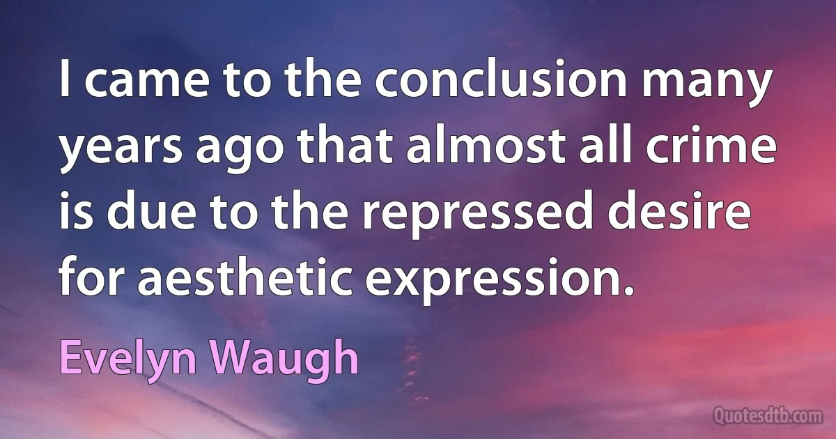 I came to the conclusion many years ago that almost all crime is due to the repressed desire for aesthetic expression. (Evelyn Waugh)