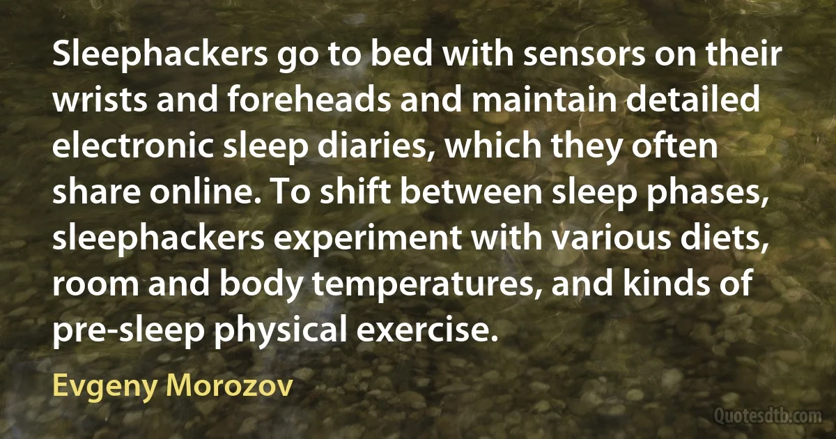 Sleephackers go to bed with sensors on their wrists and foreheads and maintain detailed electronic sleep diaries, which they often share online. To shift between sleep phases, sleephackers experiment with various diets, room and body temperatures, and kinds of pre-sleep physical exercise. (Evgeny Morozov)