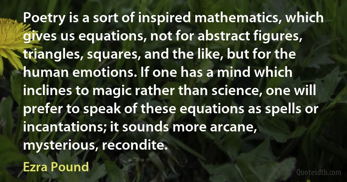 Poetry is a sort of inspired mathematics, which gives us equations, not for abstract figures, triangles, squares, and the like, but for the human emotions. If one has a mind which inclines to magic rather than science, one will prefer to speak of these equations as spells or incantations; it sounds more arcane, mysterious, recondite. (Ezra Pound)