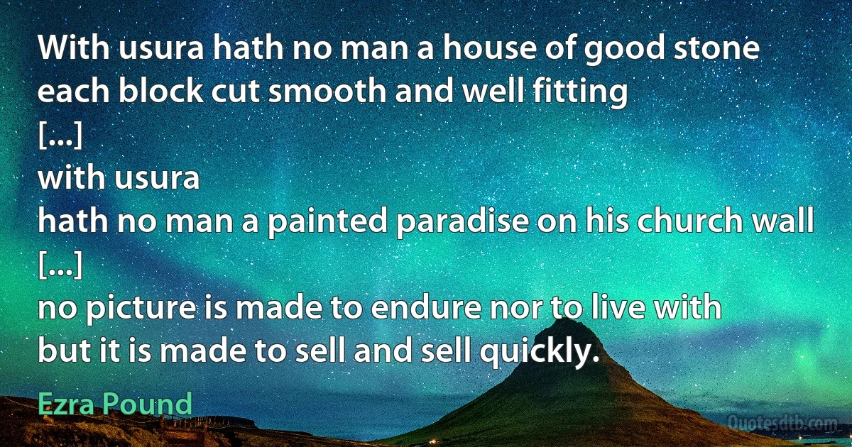 With usura hath no man a house of good stone
each block cut smooth and well fitting
[...]
with usura
hath no man a painted paradise on his church wall
[...]
no picture is made to endure nor to live with
but it is made to sell and sell quickly. (Ezra Pound)