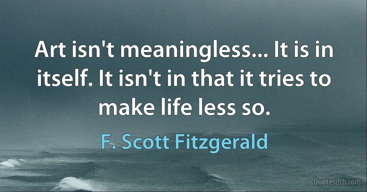 Art isn't meaningless... It is in itself. It isn't in that it tries to make life less so. (F. Scott Fitzgerald)