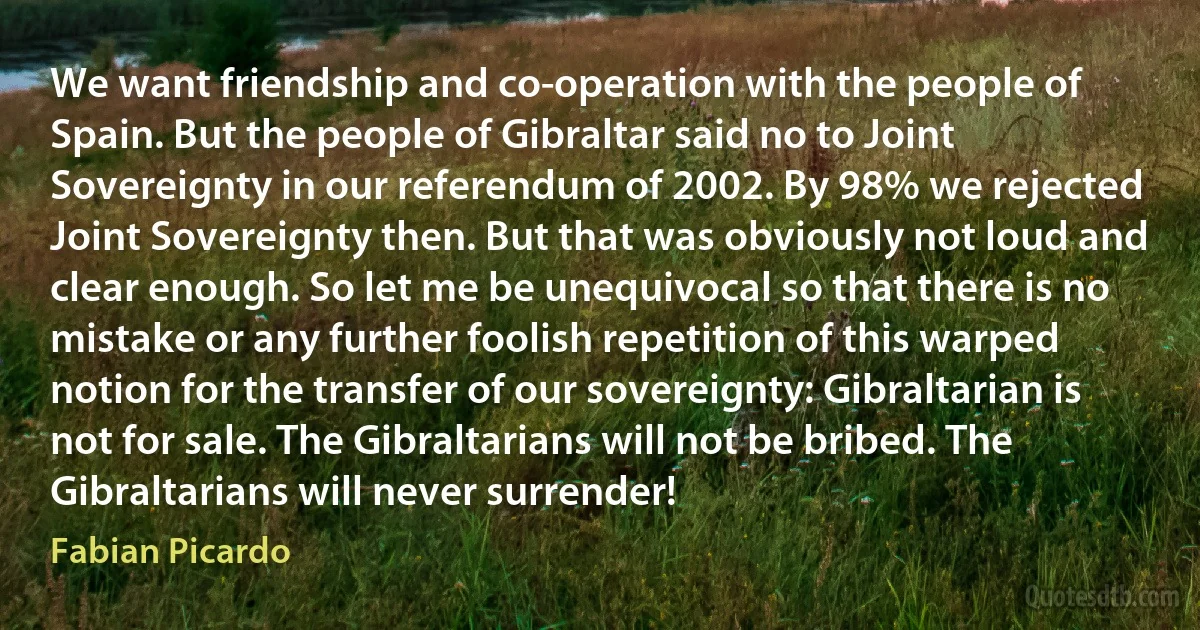 We want friendship and co-operation with the people of Spain. But the people of Gibraltar said no to Joint Sovereignty in our referendum of 2002. By 98% we rejected Joint Sovereignty then. But that was obviously not loud and clear enough. So let me be unequivocal so that there is no mistake or any further foolish repetition of this warped notion for the transfer of our sovereignty: Gibraltarian is not for sale. The Gibraltarians will not be bribed. The Gibraltarians will never surrender! (Fabian Picardo)