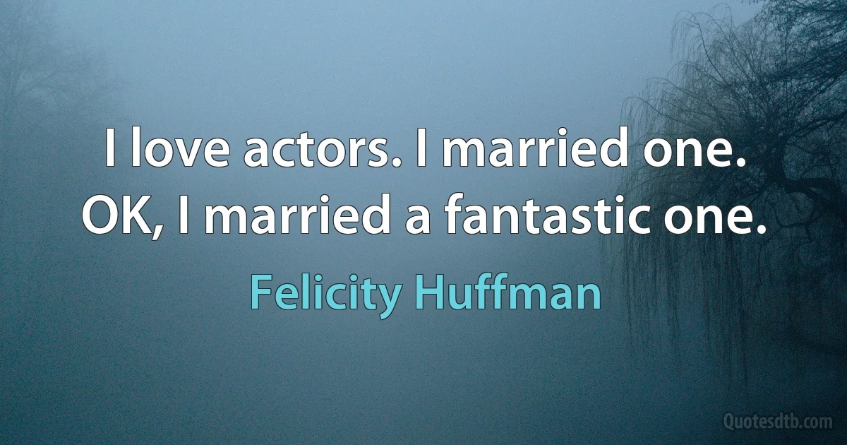 I love actors. I married one. OK, I married a fantastic one. (Felicity Huffman)